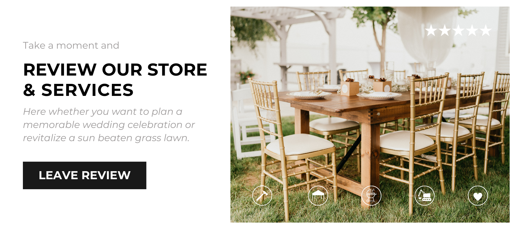 Take a moment and review our store and services - Here whether you want to plan a memorable wedding celebration or revitalize a sun beaten grass lawn. Leave a Review button